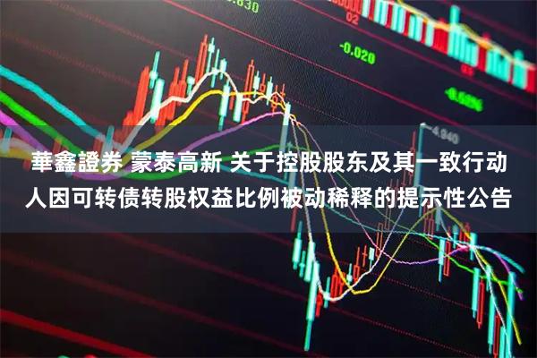 華鑫證券 蒙泰高新 关于控股股东及其一致行动人因可转债转股权益比例被动稀释的提示性公告