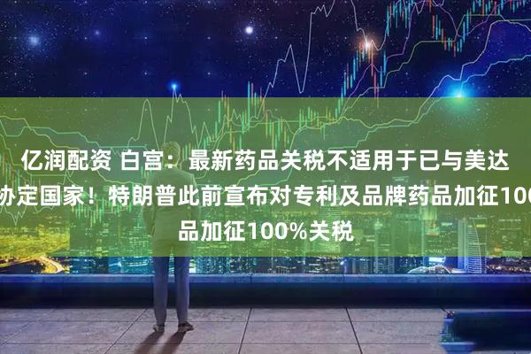 亿润配资 白宫：最新药品关税不适用于已与美达成贸易协定国家！特朗普此前宣布对专利及品牌药品加征100%关税