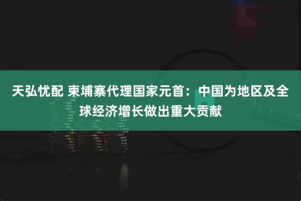 天弘忧配 柬埔寨代理国家元首：中国为地区及全球经济增长做出重大贡献