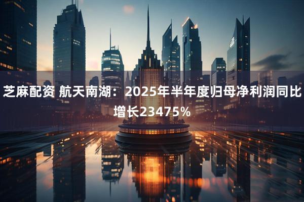 芝麻配资 航天南湖：2025年半年度归母净利润同比增长23475%