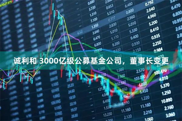诚利和 3000亿级公募基金公司，董事长变更
