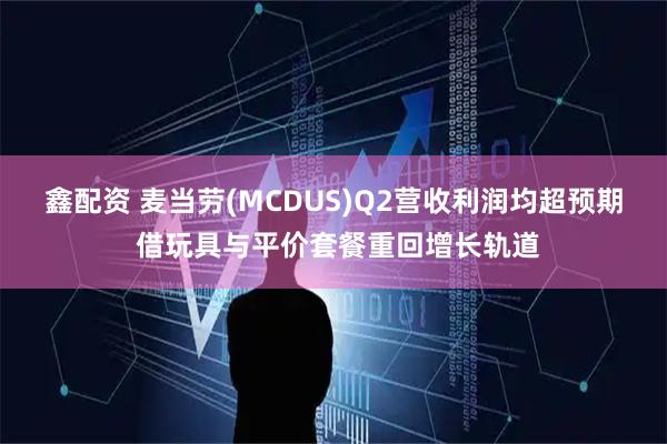 鑫配资 麦当劳(MCDUS)Q2营收利润均超预期 借玩具与平价套餐重回增长轨道