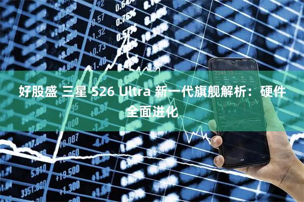 好股盛 三星 S26 Ultra 新一代旗舰解析：硬件全面进化