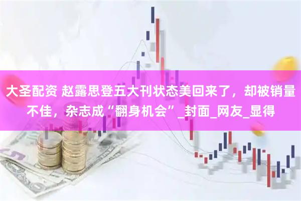 大圣配资 赵露思登五大刊状态美回来了，却被销量不佳，杂志成“翻身机会”_封面_网友_显得